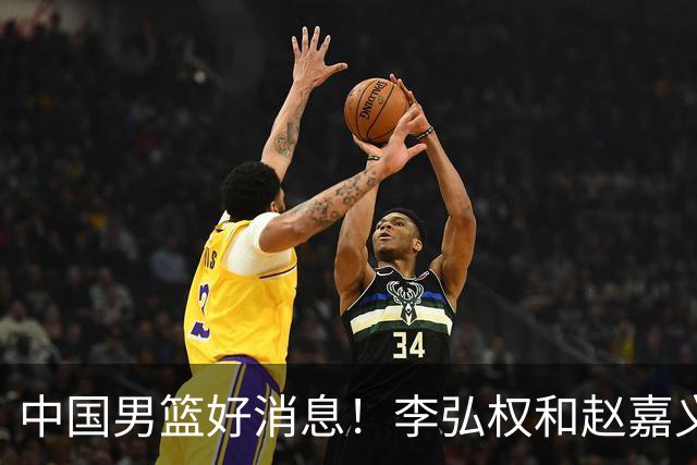 中国男篮好消息！李弘权和赵嘉义可以出战与日本的比赛