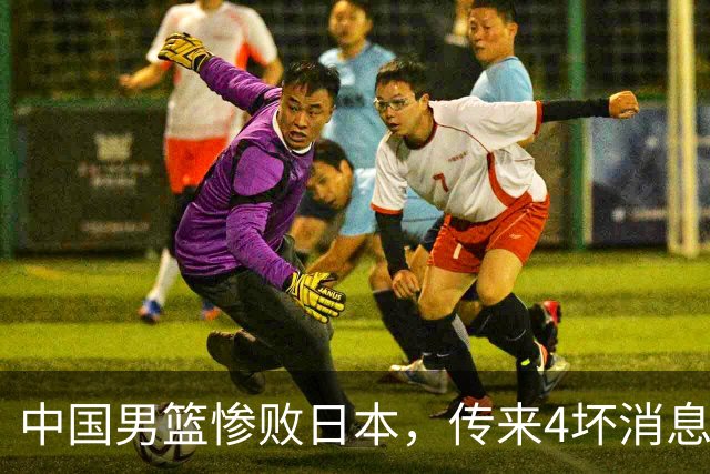 中国男篮惨败日本，传来4坏消息1好消息，防守崩盘 郭士强或下课